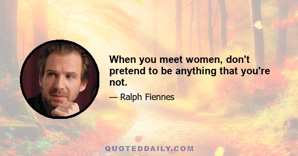 When you meet women, don't pretend to be anything that you're not.