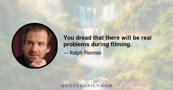 You dread that there will be real problems during filming.