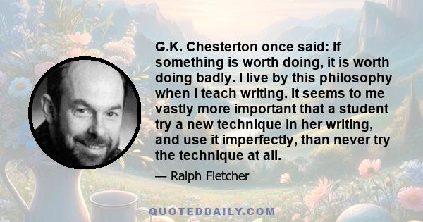 G.K. Chesterton once said: If something is worth doing, it is worth doing badly. I live by this philosophy when I teach writing. It seems to me vastly more important that a student try a new technique in her writing,