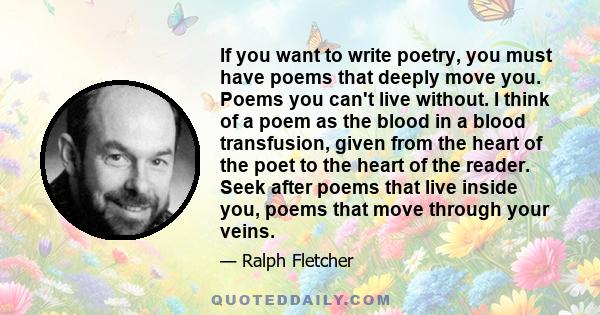 If you want to write poetry, you must have poems that deeply move you. Poems you can't live without. I think of a poem as the blood in a blood transfusion, given from the heart of the poet to the heart of the reader.