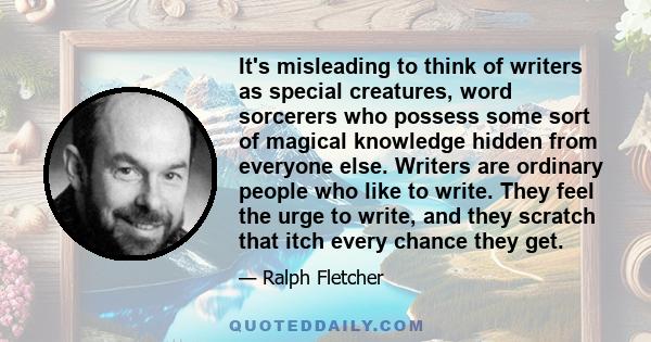 It's misleading to think of writers as special creatures, word sorcerers who possess some sort of magical knowledge hidden from everyone else. Writers are ordinary people who like to write. They feel the urge to write,