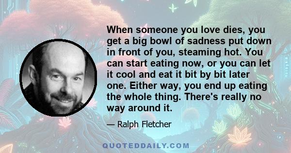 When someone you love dies, you get a big bowl of sadness put down in front of you, steaming hot. You can start eating now, or you can let it cool and eat it bit by bit later one. Either way, you end up eating the whole 