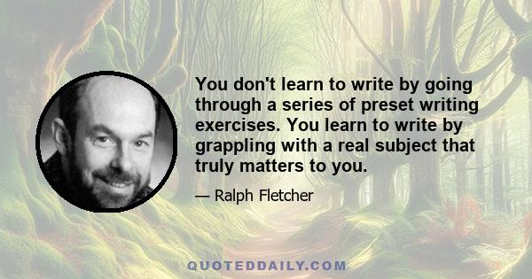 You don't learn to write by going through a series of preset writing exercises. You learn to write by grappling with a real subject that truly matters to you.