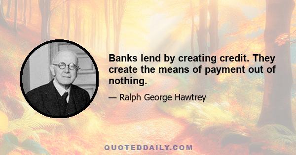 Banks lend by creating credit. They create the means of payment out of nothing.