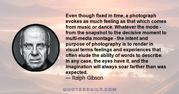 Even though fixed in time, a photograph evokes as much feeling as that which comes from music or dance. Whatever the mode - from the snapshot to the decisive moment to multi-media montage - the intent and purpose of