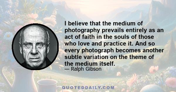 I believe that the medium of photography prevails entirely as an act of faith in the souls of those who love and practice it. And so every photograph becomes another subtle variation on the theme of the medium itself.