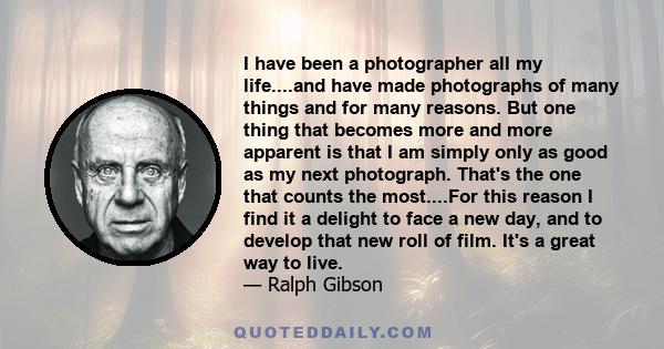 I have been a photographer all my life....and have made photographs of many things and for many reasons. But one thing that becomes more and more apparent is that I am simply only as good as my next photograph. That's