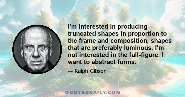 I'm interested in producing truncated shapes in proportion to the frame and composition, shapes that are preferably luminous. I'm not interested in the full-figure. I want to abstract forms.