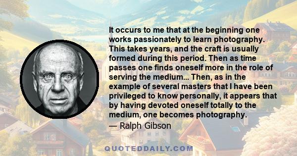 It occurs to me that at the beginning one works passionately to learn photography. This takes years, and the craft is usually formed during this period. Then as time passes one finds oneself more in the role of serving