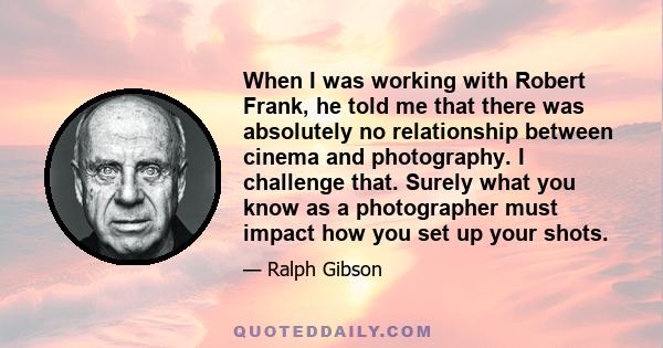 When I was working with Robert Frank, he told me that there was absolutely no relationship between cinema and photography. I challenge that. Surely what you know as a photographer must impact how you set up your shots.