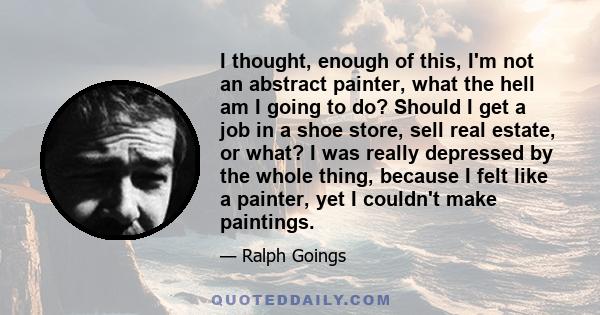 I thought, enough of this, I'm not an abstract painter, what the hell am I going to do? Should I get a job in a shoe store, sell real estate, or what? I was really depressed by the whole thing, because I felt like a