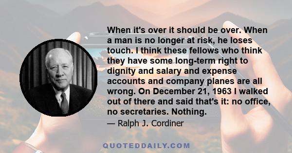 When it's over it should be over. When a man is no longer at risk, he loses touch. I think these fellows who think they have some long-term right to dignity and salary and expense accounts and company planes are all