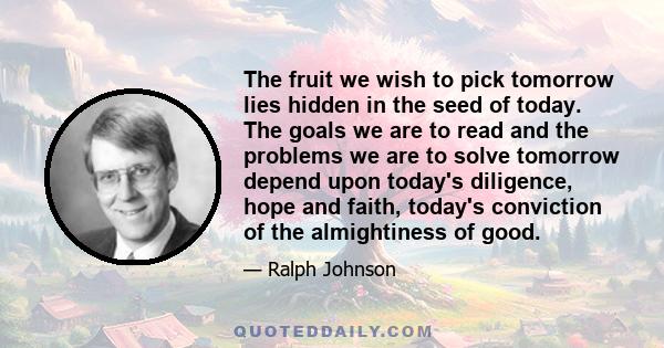 The fruit we wish to pick tomorrow lies hidden in the seed of today. The goals we are to read and the problems we are to solve tomorrow depend upon today's diligence, hope and faith, today's conviction of the