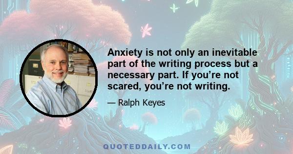 Anxiety is not only an inevitable part of the writing process but a necessary part. If you’re not scared, you’re not writing.