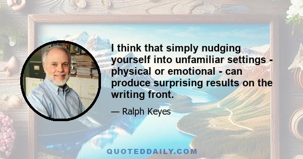 I think that simply nudging yourself into unfamiliar settings - physical or emotional - can produce surprising results on the writing front.