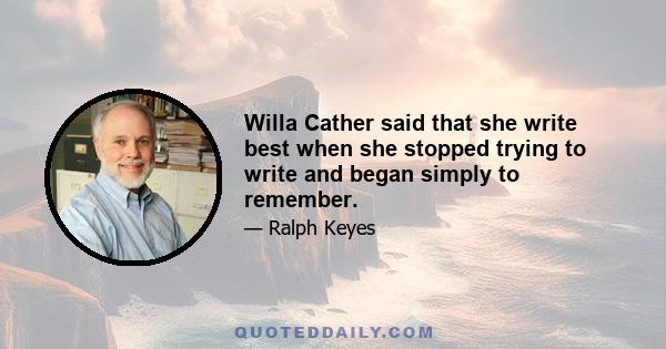 Willa Cather said that she write best when she stopped trying to write and began simply to remember.