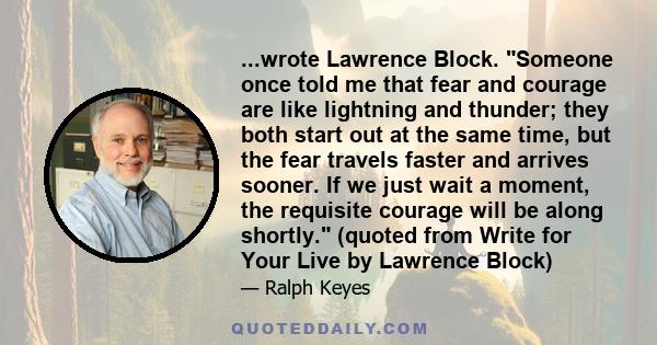 ...wrote Lawrence Block. Someone once told me that fear and courage are like lightning and thunder; they both start out at the same time, but the fear travels faster and arrives sooner. If we just wait a moment, the