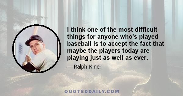 I think one of the most difficult things for anyone who's played baseball is to accept the fact that maybe the players today are playing just as well as ever.