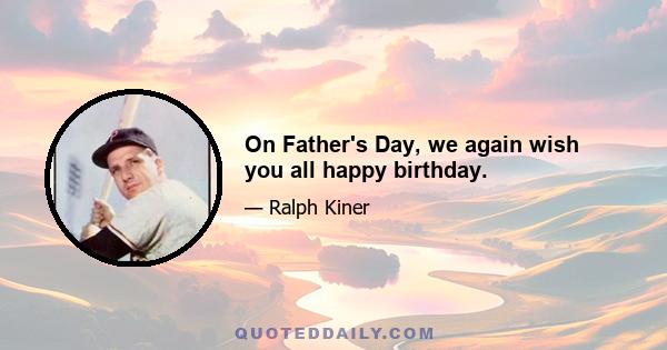 On Father's Day, we again wish you all happy birthday.