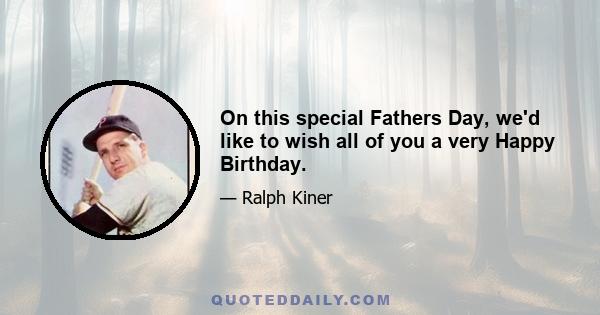 On this special Fathers Day, we'd like to wish all of you a very Happy Birthday.