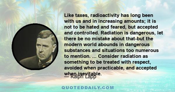 Like taxes, radioactivity has long been with us and in increasing amounts; it is not to be hated and feared, but accepted and controlled. Radiation is dangerous, let there be no mistake about that-but the modern world