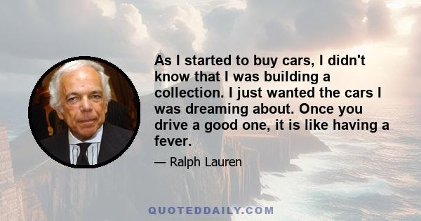 As I started to buy cars, I didn't know that I was building a collection. I just wanted the cars I was dreaming about. Once you drive a good one, it is like having a fever.