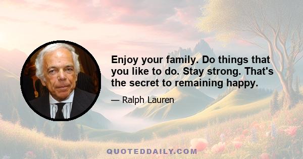 Enjoy your family. Do things that you like to do. Stay strong. That's the secret to remaining happy.