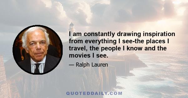 I am constantly drawing inspiration from everything I see-the places I travel, the people I know and the movies I see.