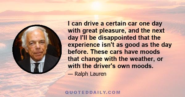 I can drive a certain car one day with great pleasure, and the next day I'll be disappointed that the experience isn't as good as the day before. These cars have moods that change with the weather, or with the driver's