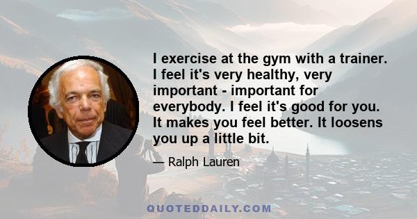 I exercise at the gym with a trainer. I feel it's very healthy, very important - important for everybody. I feel it's good for you. It makes you feel better. It loosens you up a little bit.