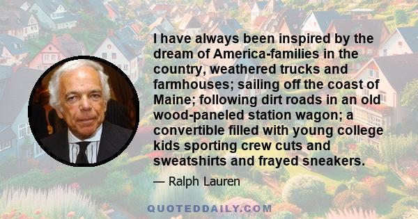 I have always been inspired by the dream of America-families in the country, weathered trucks and farmhouses; sailing off the coast of Maine; following dirt roads in an old wood-paneled station wagon; a convertible