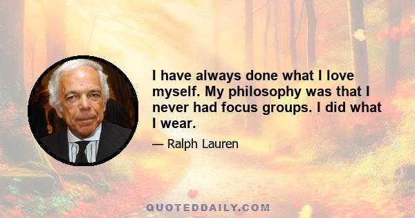 I have always done what I love myself. My philosophy was that I never had focus groups. I did what I wear.