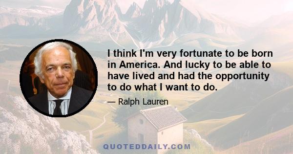 I think I'm very fortunate to be born in America. And lucky to be able to have lived and had the opportunity to do what I want to do.