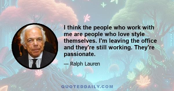 I think the people who work with me are people who love style themselves. I'm leaving the office and they're still working. They're passionate.