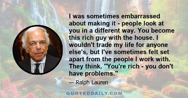 I was sometimes embarrassed about making it - people look at you in a different way. You become this rich guy with the house. I wouldn't trade my life for anyone else's, but I've sometimes felt set apart from the people 