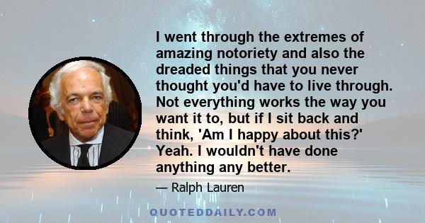 I went through the extremes of amazing notoriety and also the dreaded things that you never thought you'd have to live through. Not everything works the way you want it to, but if I sit back and think, 'Am I happy about 