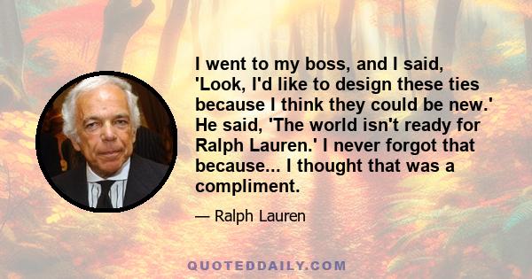 I went to my boss, and I said, 'Look, I'd like to design these ties because I think they could be new.' He said, 'The world isn't ready for Ralph Lauren.' I never forgot that because... I thought that was a compliment.