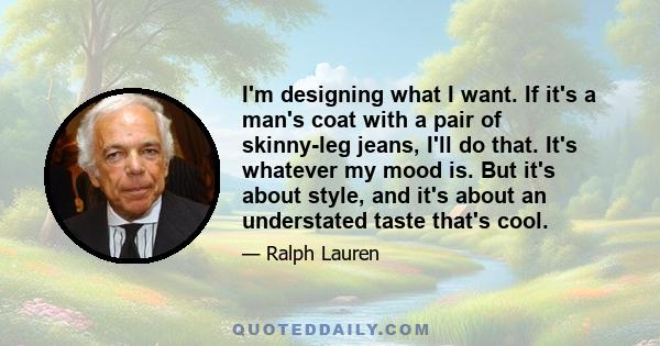 I'm designing what I want. If it's a man's coat with a pair of skinny-leg jeans, I'll do that. It's whatever my mood is. But it's about style, and it's about an understated taste that's cool.