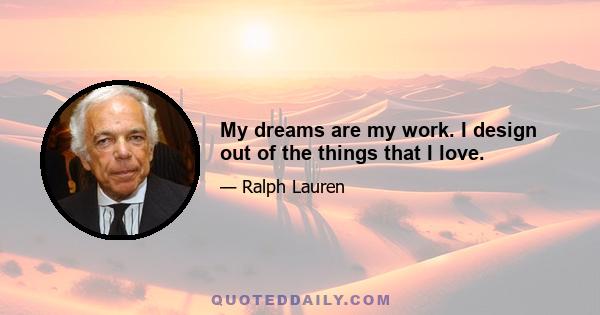 My dreams are my work. I design out of the things that I love.