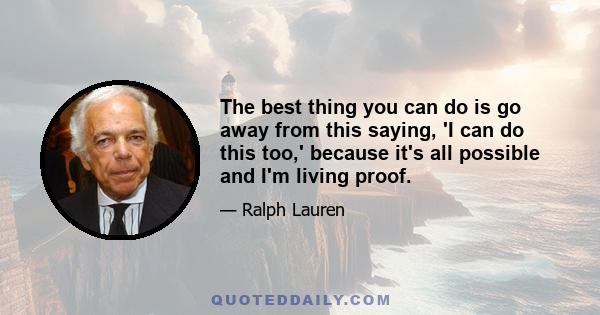 The best thing you can do is go away from this saying, 'I can do this too,' because it's all possible and I'm living proof.