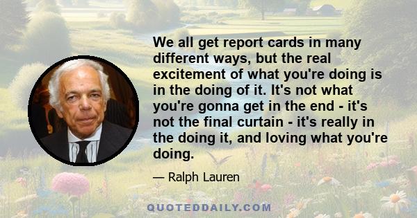 We all get report cards in many different ways, but the real excitement of what you're doing is in the doing of it. It's not what you're gonna get in the end - it's not the final curtain - it's really in the doing it,