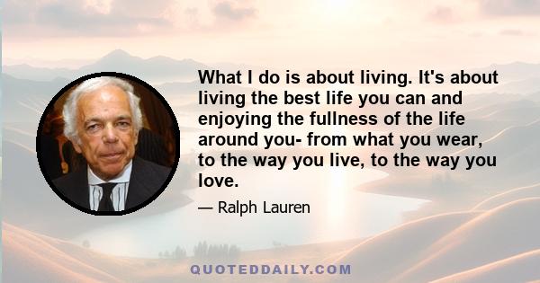 What I do is about living. It's about living the best life you can and enjoying the fullness of the life around you- from what you wear, to the way you live, to the way you love.