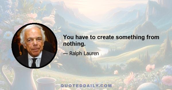 You have to create something from nothing.