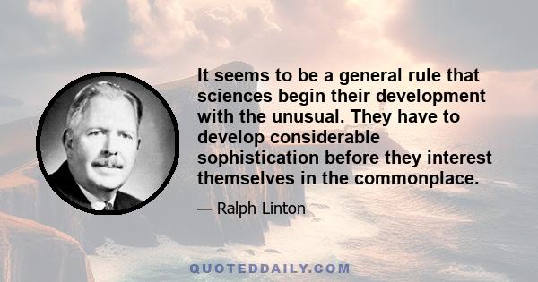 It seems to be a general rule that sciences begin their development with the unusual. They have to develop considerable sophistication before they interest themselves in the commonplace.