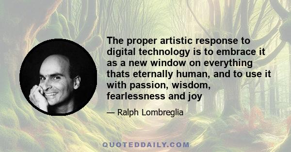 The proper artistic response to digital technology is to embrace it as a new window on everything thats eternally human, and to use it with passion, wisdom, fearlessness and joy