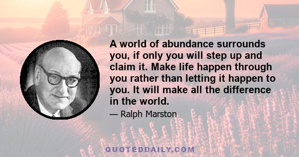 A world of abundance surrounds you, if only you will step up and claim it. Make life happen through you rather than letting it happen to you. It will make all the difference in the world.