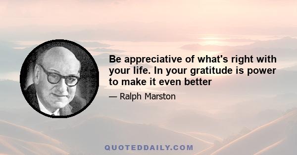 Be appreciative of what's right with your life. In your gratitude is power to make it even better