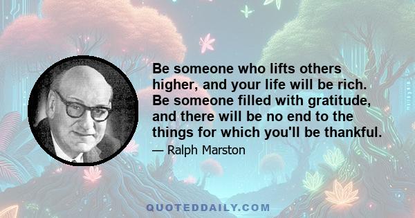 Be someone who lifts others higher, and your life will be rich. Be someone filled with gratitude, and there will be no end to the things for which you'll be thankful.