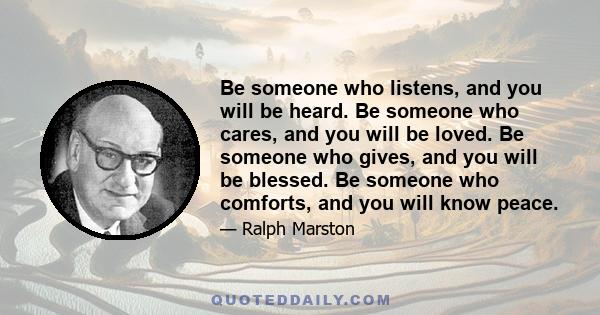 Be someone who listens, and you will be heard. Be someone who cares, and you will be loved. Be someone who gives, and you will be blessed. Be someone who comforts, and you will know peace.