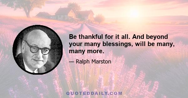 Be thankful for it all. And beyond your many blessings, will be many, many more.